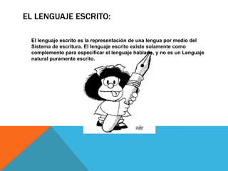 EL LENGUAJE ESCRITO:
El lenguaje escrito es la representación de una lengua por medio del
Sistema de escritura. El lenguaje escrito existe solamente como
complemento para especificar el lenguaje hablado, y no es un Lenguaje
natural puramente escrito.
 