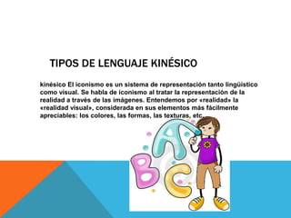 TIPOS DE LENGUAJE KINÉSICO
kinésico El iconismo es un sistema de representación tanto lingüístico
como visual. Se habla de iconismo al tratar la representación de la
realidad a través de las imágenes. Entendemos por «realidad» la
«realidad visual», considerada en sus elementos más fácilmente
apreciables: los colores, las formas, las texturas, etc.
 