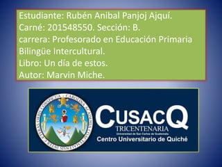 Estudiante: Rubén Anibal Panjoj Ajquí.
Carné: 201548550. Sección: B.
carrera: Profesorado en Educación Primaria
Bilingüe Intercultural.
Libro: Un día de estos.
Autor: Marvin Miche.
 