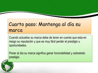 Cuarto paso: Mantenga al día su
marca
Cuando actualice su marca debe de tener en cuenta que esta en
riesgo su reputación y que es muy fácil perder el prestigio u
oportunidades.

Poner al día su marca significa ganar honorabilidad y sobretodo
prestigio.
 