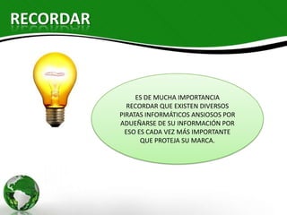 RECORDAR



                ES DE MUCHA IMPORTANCIA
              RECORDAR QUE EXISTEN DIVERSOS
           PIRATAS INFORMÁTICOS ANSIOSOS POR
           ADUEÑARSE DE SU INFORMACIÓN POR
             ESO ES CADA VEZ MÁS IMPORTANTE
                  QUE PROTEJA SU MARCA.
 