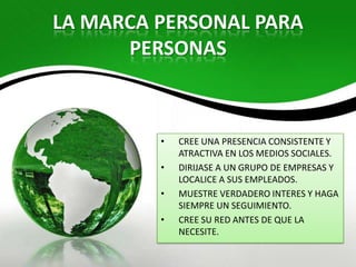 LA MARCA PERSONAL PARA
      PERSONAS



         •   CREE UNA PRESENCIA CONSISTENTE Y
             ATRACTIVA EN LOS MEDIOS SOCIALES.
         •   DIRIJASE A UN GRUPO DE EMPRESAS Y
             LOCALICE A SUS EMPLEADOS.
         •   MUESTRE VERDADERO INTERES Y HAGA
             SIEMPRE UN SEGUIMIENTO.
         •   CREE SU RED ANTES DE QUE LA
             NECESITE.
 