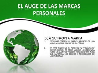EL AUGE DE LAS MARCAS
     PERSONALES



        SEA SU PROPIA MARCA
        1.   DESCUBRE CERTEZAS Y PARTICULARIDADES DE UNO
             MISMO Y LOGRAR TRASMITIRLA A OTROS.

        2.   SE DEBE PLANTEAR SU CARRERA EN TERMINOS DE
             DIFERENCIACIÓN ES DECIR MARCAR LA DIFERENCIA
             ENTRE LA MULTITUD Y SOBRE TODO OFRECER ALGO
             QUE SATISFAGA LOS DESEOS Y NECESIDADES DE
             LAS PERSONAS
 