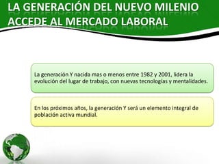 LA GENERACIÓN DEL NUEVO MILENIO
ACCEDE AL MERCADO LABORAL



    La generación Y nacida mas o menos entre 1982 y 2001, lidera la
    evolución del lugar de trabajo, con nuevas tecnologías y mentalidades.



    En los próximos años, la generación Y será un elemento integral de
    población activa mundial.
 