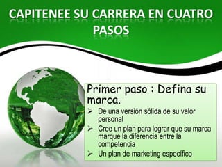CAPITENEE SU CARRERA EN CUATRO
             PASOS



           Primer paso : Defina su
           marca.
            De una versión sólida de su valor
             personal
            Cree un plan para lograr que su marca
             marque la diferencia entre la
             competencia
            Un plan de marketing específico
 