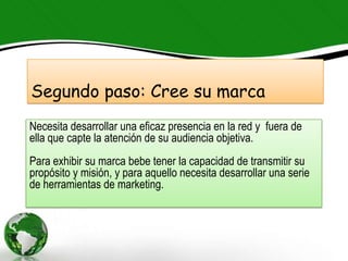 Segundo paso: Cree su marca
Necesita desarrollar una eficaz presencia en la red y fuera de
ella que capte la atención de su audiencia objetiva.
Para exhibir su marca bebe tener la capacidad de transmitir su
propósito y misión, y para aquello necesita desarrollar una serie
de herramientas de marketing.
 