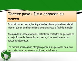Tercer paso : De a conocer su
marca
Promocionar su marca, hará que lo descubran, para ello existe el
internet que es una herramienta de gran ayuda y fácil de manejar.

Además de las redes sociales, establecer contactos en persona es
la mejor forma de desarrollar su marca, si se relaciona con las
personas adecuadas.

Los medios sociales han otorgado poder a las personas para que
se conviertan en los nuevos motores de influencia
 