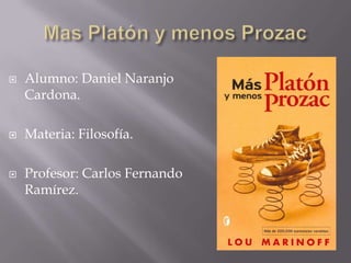 Mas Platón y menos Prozac Alumno: Daniel Naranjo Cardona. Materia: Filosofía. Profesor: Carlos Fernando Ramírez. 