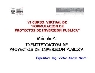 1 
VI CURSO VIRTUAL DE 
“FORMULACION DE 
PROYECTOS DE INVERSION PUBLICA” 
Módulo 2: 
IDENTIFICACION DE 
PROYECTOS DE INVERSION PUBLICA 
Expositor: Ing. Víctor Amaya Neira 
 