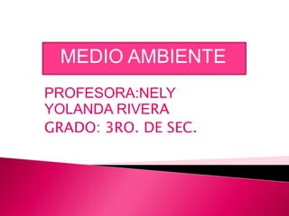 MEDIO AMBIENTE
PROFESORA:NELY
YOLANDA RIVERA
GRADO: 3RO. DE SEC.

 