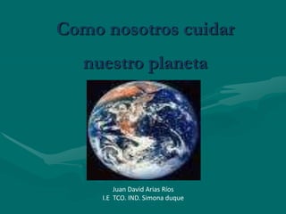 Como nosotros cuidar nuestro planeta Juan David Arias Ríos I.E  TCO. IND. Simona duque 