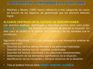 • Martínez y Musitu (1995) hacen referencia a tres categorías de casos
en función de los objetivos de aprendizaje que los alumnos deberán
lograr.
A) CASOS CENTRADO EN EL ESTUDIO DE DESCRIPCIONES:
Los alumnos analicen, identifiquen y describan puntos clave para poder
debatir y reflexionar las distintas perspectivas de abordar la situación. En
este caso se centra en el análisis del problema y de las variables que lo
constituyen.
Siguiendo a Mucchielli (1970) las variables que son necesarias analizar en
estos casos son:
• Describir los hechos claves referidos a las personas implicadas.
• Describir los hechos con los variables contextuales.
• Describir los hechos vinculados a las relaciones interpersonales.
• Determinación de los elementos significativos de la situación.
• Identificación de los momentos y tiempos decisivos de la situación.
• Tras el análisis final se debe debatir, defender, modificar.
 