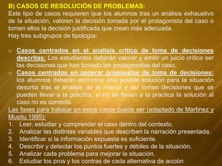 B) CASOS DE RESOLUCIÓN DE PROBLEMAS:
Este tipo de casos requieren que los alumnos tras un análisis exhaustivo
de la situación, valoren la decisión tomada por el protagonista del caso o
tomen ellos la decisión justificada que crean más adecuada.
Hay tres subgrupos de tipología:
o Casos centrados en el analisis crítico de toma de decisiones
descritas: Los estudiantes deberán valorar y emitir un juicio crítico ser
las decisiones que han tomado los protagonistas del caso.
o Casos centrados en generar propuestas de toma de decisiones:
los alumnos deberán encontrar una posible solución para la situación
descrita tras el análisis de la misma y así tomen decisiones que se
pueden llevar a la práctica, si no se llevan a la practica la solución al
caso no es correcta.
Las fases para trabajar en estos casos puede ser (adaptado de Martinez y
Musitu 1995):
1. Leer, estudiar y comprender el caso dentro del contexto.
2. Analizar las distintas variables que describen la narración presentada.
3. Identificar si la información expuesta es suficiente.
4. Describir y detectar los puntos fuertes y débiles de la situación.
5. Analizar cada problema para mejorar la situación.
6. Estudiar los pros y los contras de cada alternativa de acción
 