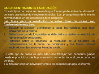 CASOS CENTRADOS EN LA SITUACIÓN
En este tipos de casos se pretende que formen parte activa del desarrollo
del caso dramatizando y representándolos. Los protagonistas de la misma
convirtiéndose en los personajes de la narración.
Las fases para la resolución de estos tipos de casos son,
fundamentalmente tres:
1. Estudiar la situación atendiendo a todas las variables que están
influyendo en la misma.
2. Seleccionar uno de los problemas detectados y realizar un ejercicio de
representación de papeles.
3. Reflexión sobre el procesos, la resolución de la situación, las
consecuencias de la toma de decisiones y los temas teóricos
implicados en las acciones llevadas a cabo.
En este tipo de casos es mas adecuado trabajar con pequeños grupos
desde el principio y tras la presentación comentar todo el grupo cada una
de ellas.
Y al finalizar solicitar individualmente o en pequeños grupos un informe.
 