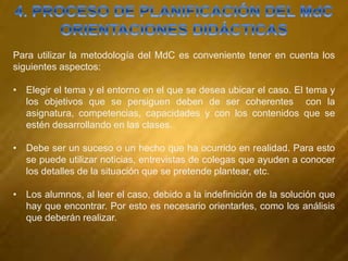 Para utilizar la metodología del MdC es conveniente tener en cuenta los
siguientes aspectos:
• Elegir el tema y el entorno en el que se desea ubicar el caso. El tema y
los objetivos que se persiguen deben de ser coherentes con la
asignatura, competencias, capacidades y con los contenidos que se
estén desarrollando en las clases.
• Debe ser un suceso o un hecho que ha ocurrido en realidad. Para esto
se puede utilizar noticias, entrevistas de colegas que ayuden a conocer
los detalles de la situación que se pretende plantear, etc.
• Los alumnos, al leer el caso, debido a la indefinición de la solución que
hay que encontrar. Por esto es necesario orientarles, como los análisis
que deberán realizar.
 