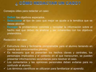 Consejos útiles para redactar un caso:
• Definir los objetivos esperados.
• Seleccionar el tipo de caso que mejor se ajuste a la temática que se
desea abordar.
• Escoger la problemática concreta y recopilar la información sobre el
hecho real que deben de analizar y ser coherentes con los objetivos
pretendidos.
Redacción del caso:
 Estructura clara y fácilmente comprensible para el alumno teniendo en
cuenta sus conocimientos previos.
 Es necesario que se presenten los hechos claves y centrales, los
personajes implicados y el contexto en el que transcurren, se pueden
presentar informaciones secundarias para resolver el caso.
 Los comentarios y las opiniones personales deben evitarse para no
confundir al alumno.
 Los términos científicos se utilizaran para familiarizar al aprendiz.
 