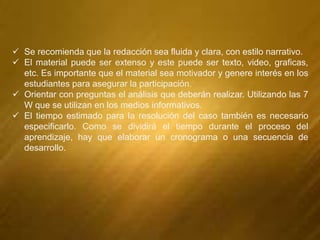  Se recomienda que la redacción sea fluida y clara, con estilo narrativo.
 El material puede ser extenso y este puede ser texto, video, graficas,
etc. Es importante que el material sea motivador y genere interés en los
estudiantes para asegurar la participación.
 Orientar con preguntas el análisis que deberán realizar. Utilizando las 7
W que se utilizan en los medios informativos.
 El tiempo estimado para la resolución del caso también es necesario
especificarlo. Como se dividirá el tiempo durante el proceso del
aprendizaje, hay que elaborar un cronograma o una secuencia de
desarrollo.
 