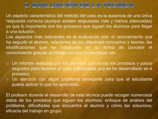 Un aspecto característico del método del caso es la ausencia de una única
respuesta correcta (aunque existen respuestas más y menos adecuadas)
ya que lo importante son los procesos que siguen los alumnos para llegar
a una solución.
Los aspectos mas relevantes en la evaluación son: el razonamiento que
ha seguido el alumno, relaciones de los diferentes conceptos y teorias, las
modificaciones que ha introducido en su forma de concebir el
conocimiento gracias al trabajo con los compañeros, etc.
o Un informe realizado por los alumnos que recoja los procesos y pasos
seguidos para resolver el caso (habilidades que se ha desarrollado en e
proceso).
o Un ejercicio con algún problema semejante para que el estudiante
pueda aplicar lo que ha aprendido.
El profesor durante el desarrollo de esta técnica puede recoger numerosos
datos de los procesos que siguen los alumnos: enfoque de análisis del
problema, dificultades que encuentra el alumno y cómo las soluciona,
eficacia del trabajo en grupo.
 