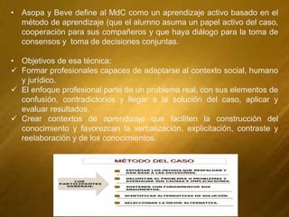 • Asopa y Beve define al MdC como un aprendizaje activo basado en el
método de aprendizaje (que el alumno asuma un papel activo del caso,
cooperación para sus compañeros y que haya diálogo para la toma de
consensos y toma de decisiones conjuntas.
• Objetivos de esa técnica:
 Formar profesionales capaces de adaptarse al contexto social, humano
y jurídico.
 El enfoque profesional parte de un problema real, con sus elementos de
confusión, contradictorios y llegar a la solución del caso, aplicar y
evaluar resultados.
 Crear contextos de aprendizaje que faciliten la construcción del
conocimiento y favorezcan la verbalización, explicitación, contraste y
reelaboración y de los conocimientos.
 