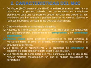 • De Miguel (2005) destaca que el MdC une dialécticamente la teoría y la
práctica en un proceso reflexivo que se convierte en aprendizaje
significativo para que los expertos pueden resolver sus problemas, las
decisiones que han tomado o podrían tomar y los valores, técnicas y
recursos implicados en cada de las posibles alternativas.
• Características de esta estrategia didáctica:
 Favorece la individualidad del alumno y así contrastar sus reflexiones
con sus compañeros, desarrollando un compromiso y un aprendizaje
significativo.
 Hechos reales como practicas profesionales lo que aumenta la
motivación hacia el tema de estudio, mejorando su autoestima y la
seguridad de si mismo.
 Se centra en el razonamiento y la capacidad de estructurar el
problema de cada estudiante para llegar a una solución.
 Los resultados de aprendizaje son más significativos con el uso de los
nuevos modelos metodológico, ya que el alumno protagonice su
aprendizaje.
 