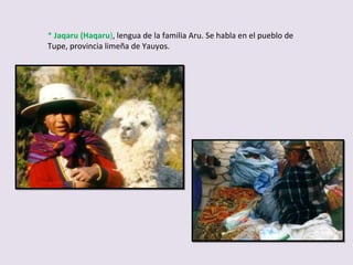 *  Jaqaru (Haqaru ) , lengua de la familia Aru. Se habla en el pueblo de Tupe, provincia limeña de Yauyos. 