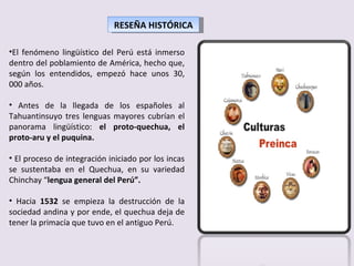 RESEÑA HISTÓRICA El fenómeno lingüístico del Perú está inmerso dentro del poblamiento de América, hecho que, según los entendidos, empezó hace unos 30, 000 años. Antes de la llegada de los españoles al Tahuantinsuyo tres lenguas mayores cubrían el panorama lingüístico:  el proto-quechua, el proto-aru y el puquina. El proceso de integración iniciado por los incas se sustentaba en el Quechua, en su variedad Chinchay “ lengua general del Perú”. Hacia  1532  se empieza la destrucción de la sociedad andina y por ende, el quechua deja de tener la primacía que tuvo en el antiguo Perú. 