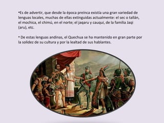 Es de advertir, que desde la época preínca existía una gran variedad de lenguas locales, muchas de ellas extinguidas actualmente: el sec o tallán, el mochica, el chimú, en el norte; el jaqaru y cauqui, de la familia Jaqi (aru), etc. De estas lenguas andinas, el Quechua se ha mantenido en gran parte por la solidez de su cultura y por la lealtad de sus hablantes. 