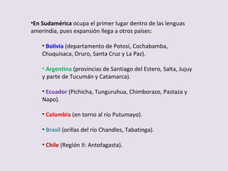 En Sudamérica  ocupa el primer lugar dentro de las lenguas amerindia, pues expansión llega a otros países: Bolivia  (departamento de Potosí, Cochabamba, Chuquisaca, Oruro, Santa Cruz y La Paz). Argentina   (provincias de Santiago del Estero, Salta, Jujuy y parte de Tucumán y Catamarca). Ecuador   (Pichicha, Tunguruhua, Chimborazo, Pastaza y Napo). Colombia   (en torno al río Putumayo). Brasil   (orillas del río Chandles, Tabatinga). Chile   (Región II: Antofagasta). 