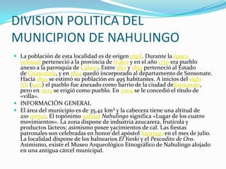 DIVISION POLITICA DEL
MUNICIPION DE NAHULINGO
 La población de esta localidad es de origen pipil. Durante la época
  colonial perteneció a la provincia de Izalco y en el año 1770 era pueblo
  anexo a la parroquia de Caluco. Entre 1821 y 1823 perteneció al Estado
  de Guatemala, y en 1824 quedó incorporado al departamento de Sonsonate.
  Hacia 1859 se estimó su población en 495 habitantes. A inicios del siglo
  XX (1901) el pueblo fue anexado como barrio de la ciudad deSonsonate,
  pero en 1904 se erigió como pueblo. En 2004 se le concedió el título de
  «villa».
 INFORMACIÓN GENERAL
 El área del municipio es de 35,42 km² y la cabecera tiene una altitud de
  210 mmsn. El topónimo náhuat Nahulingo significa «Lugar de los cuatro
  movimientos». La zona dispone de industria azucarera, frutícola y
  productos lácteos; asimismo posee yacimientos de cal. Las fiestas
  patronales son celebradas en honor del apóstol Santiago en el mes de julio.
  La localidad dispone de los balnearios El Yanki y el Pescadito de Oro.
  Asimismo, existe el Museo Arqueológico Etnográfico de Nahulingo alojado
  en una antigua cárcel municipal.
 
