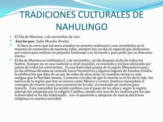 TRADICIONES CULTURALES DE
             NAHULINGO
 El Día de Muertos, 2 de noviembre de 2011.
 Escrito por: Sofia Morales Peralta
   Si bien es cierto que los seres amados no mueren realmente y son recordados en la
  mayoría de momentos de nuestras vidas, siempre hay un día en especial que dedicamos
  por entero para realizar un pequeño homenaje a su recuerdo y para pedir por su descanso
  eterno.
 El día de Muertos es celebrado el 2 de noviembre, un día después al día de todos los
  Santos. Aunque no es una tradición a nivel mundial, es conocido e incluso admirado por
  países de todos los continentes. Es una festividad propia de la región Mesoamericana y
  en las últimas décadas se extiende hacia Suramérica y algunos lugares de Estados Unidos,
  la celebración que data de un par de miles de años atrás, en nuestras tierras es más
  antigua que la Navidad misma. Contrario a la idea de que la muerte es el fin de la vida, los
  nativos de la región que hoy se conoce como México y Centro América manejaban el
  concepto de muerte como una extensión de la vida, no teniendo así motivos para
  temerle. Esta costumbre ha tenido cambios con el pasar de los años y según la región,
  además fue adoptada por la religión Católica, siendo éste uno de los motivos por los que
  la festividad se ha ido reduciendo, con la aparición y adopción de nuevas doctrinas
  religiosas en nuestra sociedad.
 