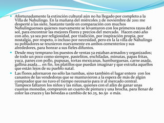  Afortunadamente la extinción cultural aún no ha llegado por completo a la
  Villa de Nahulingo. En la mañana del miércoles 2 de noviembre de 2011 me
  desperté a las siete, bastante tarde en comparación con muchos
  Nahulinguenses quienes nuevamente se levantaron con los primeros rayos del
  sol, para encontrar las mejores flores y precios del mercado. Hacen esto año
  con año, ya sea por religiosidad, por tradición, por inspiración propia, por
  nostalgia, por respeto, o incluso por necesidad, pero en la la villa de Nahulingo
  su pobladores se reunieron nuevamente en ambos cementerios y sus
  alrededores, para honrar a sus fieles difuntos.
 Desde muy temprano los puestos de ventas ya estaban armados y organizados;
  de todo un poco como siempre, pastelitos, enchiladas, minutas, papas fritas,
  yuca, panes con pollo, pupusas, tortas mexicanas, hamburguesas, carne asada,
  gallina asada…. en fin, los platillos que puedan imaginar y que extraña aquellos
  que están lejos de su pueblo natal.
 Las flores adornaron no sólo las tumbas, sino también el lugar entero con los
  canastos de las vendedoras que se mantuvieron a la espera de más de algún
  comprador que no tuvo el tiempo necesario para ir al mercado central.
  Tampoco faltaron los niños y las niñas, quienes con el afán de ganar unas
  cuantas monedas, compraron un cuarto de pintura y una brocha, para llenar de
  color las cruces y las bóvedas a cambio de $0.25, $0.50 o más.
 