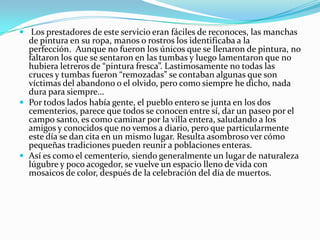  Los prestadores de este servicio eran fáciles de reconoces, las manchas
  de pintura en su ropa, manos o rostros los identificaba a la
  perfección. Aunque no fueron los únicos que se llenaron de pintura, no
  faltaron los que se sentaron en las tumbas y luego lamentaron que no
  hubiera letreros de “pintura fresca”. Lastimosamente no todas las
  cruces y tumbas fueron “remozadas” se contaban algunas que son
  víctimas del abandono o el olvido, pero como siempre he dicho, nada
  dura para siempre…
 Por todos lados había gente, el pueblo entero se junta en los dos
  cementerios, parece que todos se conocen entre sí, dar un paseo por el
  campo santo, es como caminar por la villa entera, saludando a los
  amigos y conocidos que no vemos a diario, pero que particularmente
  este día se dan cita en un mismo lugar. Resulta asombroso ver cómo
  pequeñas tradiciones pueden reunir a poblaciones enteras.
 Así es como el cementerio, siendo generalmente un lugar de naturaleza
  lúgubre y poco acogedor, se vuelve un espacio lleno de vida con
  mosaicos de color, después de la celebración del día de muertos.
 