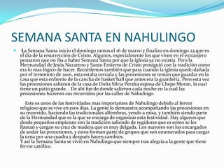 SEMANA SANTA EN NAHULINGO
    La Semana Santa inicio el domingo ramos el 16 de marzo y finalizo en domingo 23 que es
    el día de la resurrección de Cristo. Algunos, especialmente los que viven en el extranjero
    pensaron que no iba a haber Semana Santa por que la iglesia ya no existía. Pero la
    Hermandad de Jesús Nazareno y Santo Entierro de Cristo prosiguió con la tradición como
    era lo mas lógico de hacer. Recordemos también que para cuando la iglesia quedo dañada
    por el terremoto de 2001, esta estaba cerrada y las procesiones se tenían que guardar en la
    casa que esta enfrente de la cancha de basket ball que antes era la guardería. Pero esta vez
    las procesiones salieron de la casa de Doña Silvia Peralta esposa de Chepe Moran, la cual
    tiene un patio grande. . De ahí fue de donde salieron cada noche en la cual las
    procesiones hicieron sus recorridos por las calles de Nahulingo.
       Este es unos de las festividades mas importantes de Nahulingo debido al fervor
    religioso que se vive en esos días. La gente lo demuestra acompañando las procesiones en
    su recorrido, haciendo las tradicionales alfombras, yendo a misa, y también siendo parte
    de la Hermandad que es la que se encarga de organizar esta festividad. Hay algunos que
    desde pequeños empiezan con la tradición saliendo de regidores que es como se les
    llaman y cargan su cruz de madera que es muy delgada. Los mayores son los encargados
    de andar las procesiones, y estos forman parte de grupos que son enumerados para cargar
    la urna por una cuadra y después hacen cambios.
    Y así la Semana Santa se vivió en Nahulingo que siempre trae alegría a la gente que tiene
    fervor católico.
 