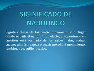 Significa "lugar de los cuatro movimientos" o "lugar
donde se baila el nahulin". En efecto, el toponímico en
cuestión está formado de las raíces nahu, nahui,
cuatro; ulin (en azteca o mexicano óllin) movimiento,
temblor, y co, sufijo locativo.
 