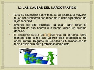
1.3 LAS CAUSAS DEL NARCOTRÁFICO
• Falta de educación sobre todo de los padres, la mayoría
de los consumidores son niños de la calle o personas de
bajos recursos.
• Jóvenes de alta sociedad, la usan para llenar la
ausencia de sus padres que pocas veces les prestan
atención,
• El ambiente social en el que viva la persona, pero
mientras esta tenga sus valores bien establecidos no
tendrá porqué drogarse los Estados no funcionan con la
debida eficiencia ante problemas como este.
 