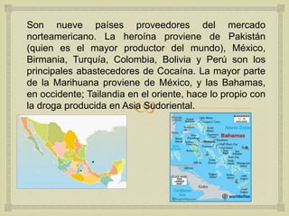 
Son nueve países proveedores del mercado
norteamericano. La heroína proviene de Pakistán
(quien es el mayor productor del mundo), México,
Birmania, Turquía, Colombia, Bolivia y Perú son los
principales abastecedores de Cocaína. La mayor parte
de la Marihuana proviene de México, y las Bahamas,
en occidente; Tailandia en el oriente, hace lo propio con
la droga producida en Asia Sudoriental.
 