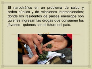
El narcotráfico en un problema de salud y
orden público y de relaciones internacionales;
donde los residentes de países enemigos son
quienes ingresan las drogas que consumen los
jóvenes –quienes son el futuro del país.
 