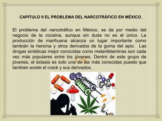 
CAPITULO II EL PROBLEMA DEL NARCOTRÁFICO EN MÉXICO.
El problema del narcotráfico en México, se da por medio del
negocio de la cocaína, aunque sin duda no es el único. La
producción de marihuana alcanza un lugar importante como
también la heroína y otros derivados de la goma del apio. Las
drogas sintéticas mejor conocidas como metanfetaminas son cada
vez más populares entre los jóvenes. Dentro de este grupo de
jóvenes, el éxtasis es solo una de las más conocidas puesto que
tambien existe el crack y sus derivados.
 