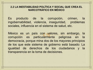 
2.2 LA INESTABILIDAD POLÍTICA Y SOCIAL QUE CREA EL
NARCOTRÁFICO EN MÉXICO
Es producto de la corrupción, crimen, la
ingobernabilidad, violencia, inseguridad, problemas
sociales, influencia en el sistema de salud, etc.
México es un país con valores, sin embargo, la
corrupción es particularmente peligrosa en la
democracia, porque mina dos de los mayores principios
de los que este sistema de gobierno está basado: La
igualdad de derechos de los ciudadanos y la
transparencia en la toma de decisiones.
 