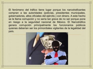 
El fenómeno del tráfico tiene lugar porque los narcotraficantes
compran a las autoridades (policías, presidentes municipales,
gobernadores, altos oficiales del ejército.) con dinero. A este hecho
se le llama corrupción y no sería tan grave de no ser porque pone
en riesgo a la seguridad nacional de México. El Narcotráfico
genera corrupción principalmente los funcionarios públicos
quienes deberían ser los primordiales vigilantes de la legalidad del
país.
 