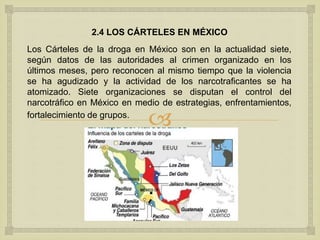 
2.4 LOS CÁRTELES EN MÉXICO
Los Cárteles de la droga en México son en la actualidad siete,
según datos de las autoridades al crimen organizado en los
últimos meses, pero reconocen al mismo tiempo que la violencia
se ha agudizado y la actividad de los narcotraficantes se ha
atomizado. Siete organizaciones se disputan el control del
narcotráfico en México en medio de estrategias, enfrentamientos,
fortalecimiento de grupos.
 