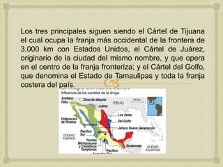 
Los tres principales siguen siendo el Cártel de Tijuana
el cual ocupa la franja más occidental de la frontera de
3.000 km con Estados Unidos, el Cártel de Juárez,
originario de la ciudad del mismo nombre, y que opera
en el centro de la franja fronteriza; y el Cártel del Golfo,
que denomina el Estado de Tamaulipas y toda la franja
costera del país.
 