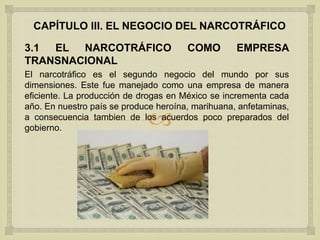 
CAPÍTULO III. EL NEGOCIO DEL NARCOTRÁFICO
3.1 EL NARCOTRÁFICO COMO EMPRESA
TRANSNACIONAL
El narcotráfico es el segundo negocio del mundo por sus
dimensiones. Este fue manejado como una empresa de manera
eficiente. La producción de drogas en México se incrementa cada
año. En nuestro país se produce heroína, marihuana, anfetaminas,
a consecuencia tambien de los acuerdos poco preparados del
gobierno.
 