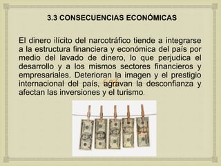 
3.3 CONSECUENCIAS ECONÓMICAS
El dinero ilícito del narcotráfico tiende a integrarse
a la estructura financiera y económica del país por
medio del lavado de dinero, lo que perjudica el
desarrollo y a los mismos sectores financieros y
empresariales. Deterioran la imagen y el prestigio
internacional del país, agravan la desconfianza y
afectan las inversiones y el turismo.
 