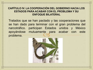 
CAPÍTULO IV. LA COOPERACIÓN DEL GOBIERNO HACIA LOS
ESTADOS PARA ACABAR CON EL PROBLEMA Y SU
ENFOQUE BILATERAL
Tratados que se han pactado y las cooperaciones que
se han dado para terminar con el gran problema del
narcotráfico. participan Estados unidos y México
apoyándose mutuamente para acabar con este
problema.
 