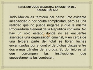 
4.3 EL ENFOQUE BILATERAL EN CONTRA DEL
NARCOTRÁFICO
Todo México es territorio del narco. Por evidente
incapacidad o por oculta complicidad, pero es una
realidad que no puede negarse y que la misma
Procuraduría General de la República confirma. No
hay un solo estado donde no se encuentre
asentada una organización criminal, y en cerca de
una tercera parte del total se libran luchas
encarnizadas por el control de dichas plazas entre
dos o más cárteles de la droga. Su dominio es tal
que corrompen las instituciones que
supuestamente las combaten.
 