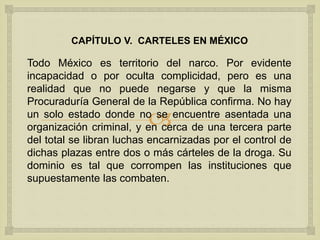 
CAPÍTULO V. CARTELES EN MÉXICO
Todo México es territorio del narco. Por evidente
incapacidad o por oculta complicidad, pero es una
realidad que no puede negarse y que la misma
Procuraduría General de la República confirma. No hay
un solo estado donde no se encuentre asentada una
organización criminal, y en cerca de una tercera parte
del total se libran luchas encarnizadas por el control de
dichas plazas entre dos o más cárteles de la droga. Su
dominio es tal que corrompen las instituciones que
supuestamente las combaten.
 