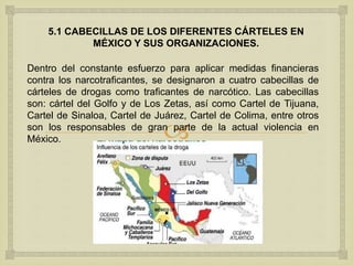 
5.1 CABECILLAS DE LOS DIFERENTES CÁRTELES EN
MÉXICO Y SUS ORGANIZACIONES.
Dentro del constante esfuerzo para aplicar medidas financieras
contra los narcotraficantes, se designaron a cuatro cabecillas de
cárteles de drogas como traficantes de narcótico. Las cabecillas
son: cártel del Golfo y de Los Zetas, así como Cartel de Tijuana,
Cartel de Sinaloa, Cartel de Juárez, Cartel de Colima, entre otros
son los responsables de gran parte de la actual violencia en
México.
 