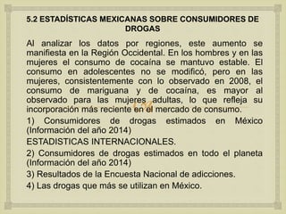 
5.2 ESTADÍSTICAS MEXICANAS SOBRE CONSUMIDORES DE
DROGAS
Al analizar los datos por regiones, este aumento se
manifiesta en la Región Occidental. En los hombres y en las
mujeres el consumo de cocaína se mantuvo estable. El
consumo en adolescentes no se modificó, pero en las
mujeres, consistentemente con lo observado en 2008, el
consumo de mariguana y de cocaína, es mayor al
observado para las mujeres adultas, lo que refleja su
incorporación más reciente en el mercado de consumo.
1) Consumidores de drogas estimados en México
(Información del año 2014)
ESTADISTICAS INTERNACIONALES.
2) Consumidores de drogas estimados en todo el planeta
(Información del año 2014)
3) Resultados de la Encuesta Nacional de adicciones.
4) Las drogas que más se utilizan en México.
 