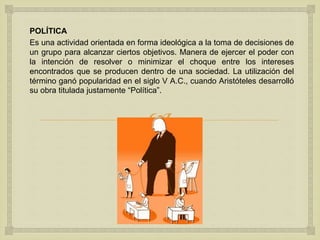 
POLÍTICA
Es una actividad orientada en forma ideológica a la toma de decisiones de
un grupo para alcanzar ciertos objetivos. Manera de ejercer el poder con
la intención de resolver o minimizar el choque entre los intereses
encontrados que se producen dentro de una sociedad. La utilización del
término ganó popularidad en el siglo V A.C., cuando Aristóteles desarrolló
su obra titulada justamente “Política”.
 